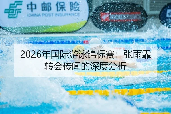 2026年国际游泳锦标赛：张雨霏转会传闻的深度分析