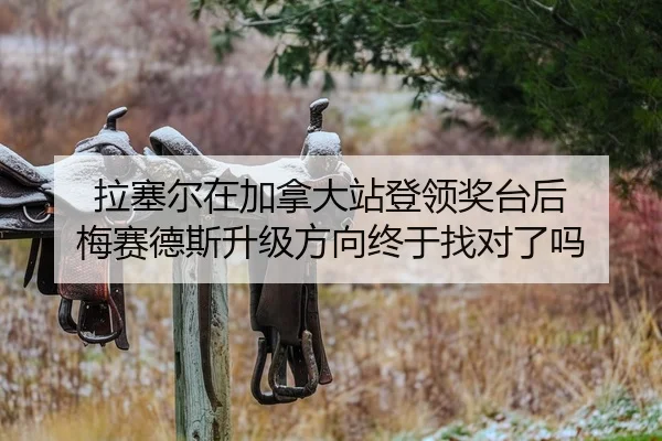 拉塞尔在加拿大站登领奖台后 梅赛德斯升级方向终于找对了吗
