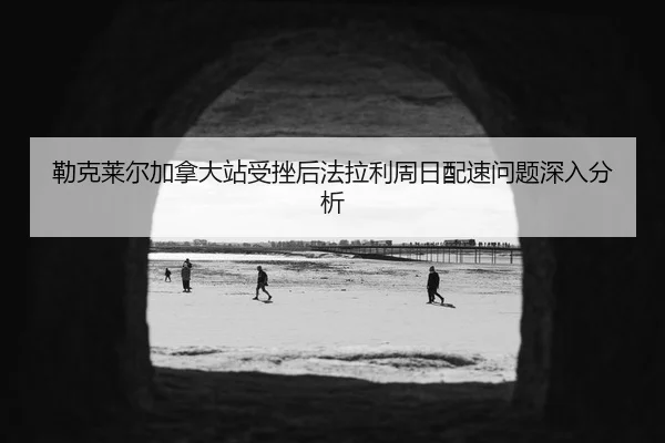勒克莱尔加拿大站受挫后法拉利周日配速问题深入分析