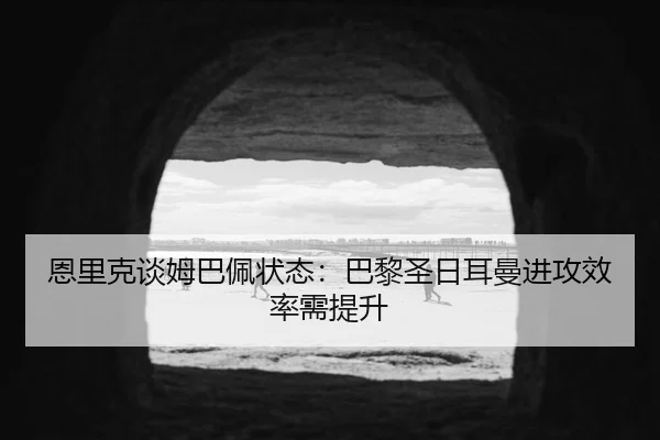 恩里克谈姆巴佩状态：巴黎圣日耳曼进攻效率需提升