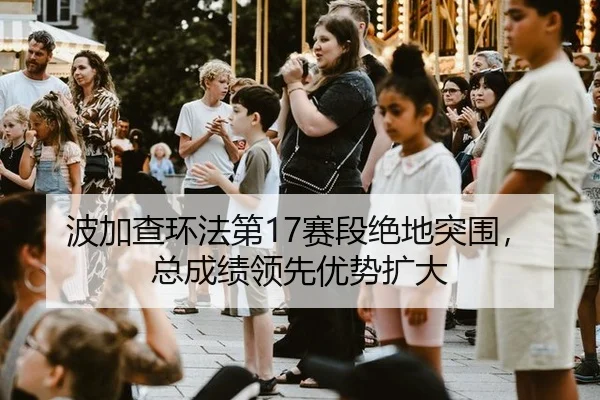 波加查环法第17赛段绝地突围，总成绩领先优势扩大